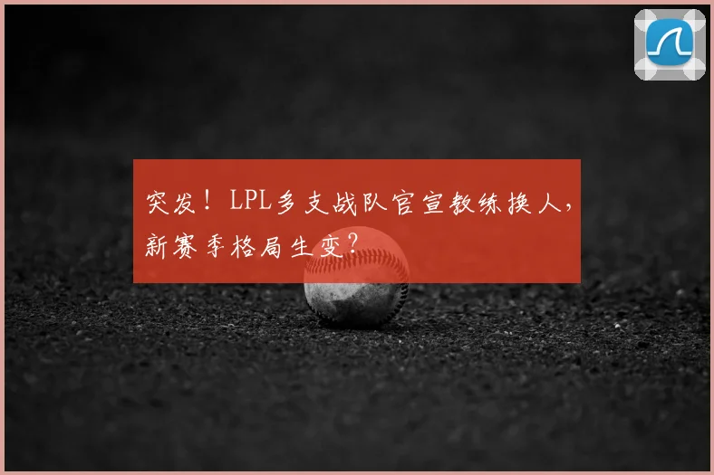 突发！LPL多支战队官宣教练换人，新赛季格局生变？