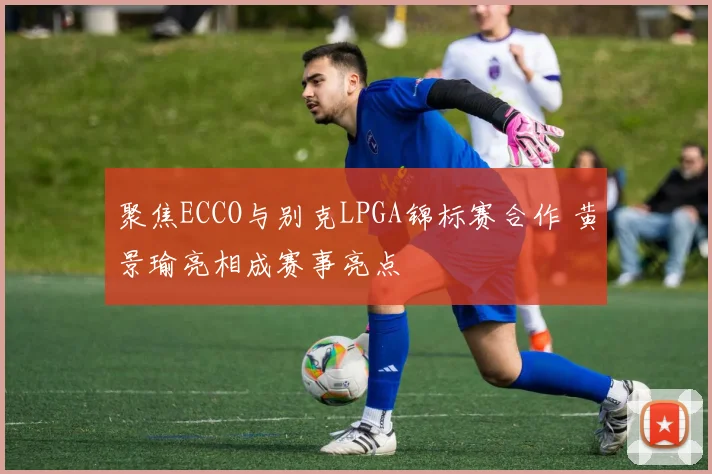 聚焦ECCO与别克LPGA锦标赛合作 黄景瑜亮相成赛事亮点