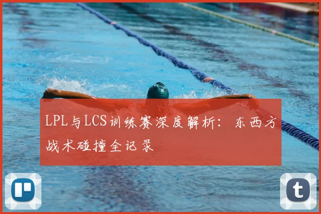 LPL与LCS训练赛深度解析：东西方战术碰撞全记录