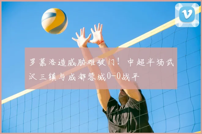 罗慕洛造威胁难破门！中超半场武汉三镇与成都蓉城0-0战平
