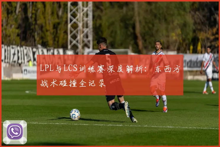 LPL与LCS训练赛深度解析：东西方战术碰撞全记录