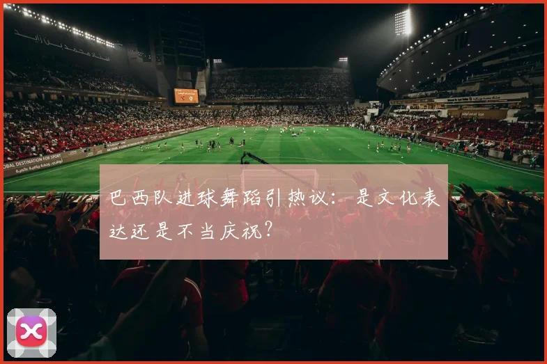 巴西队进球舞蹈引热议:是文化表达还是不当庆祝?