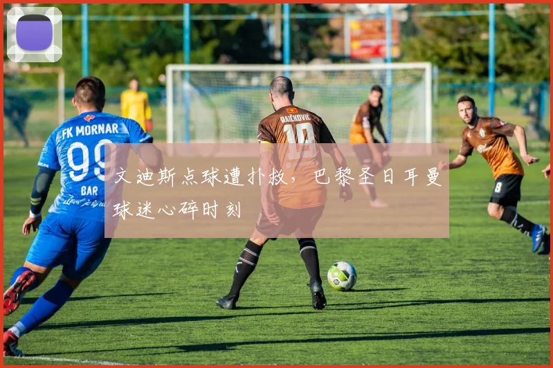 文迪斯点球遭扑救，巴黎圣日耳曼球迷心碎时刻
