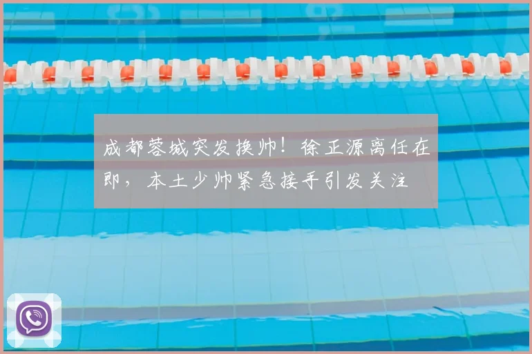 成都蓉城突发换帅！徐正源离任在即，本土少帅紧急接手引发关注