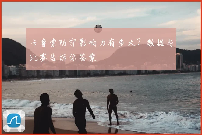 卡鲁索防守影响力有多大？数据与比赛告诉你答案