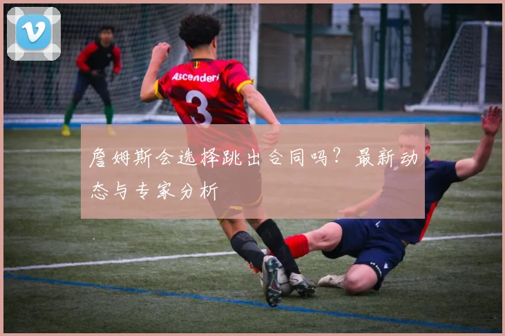 詹姆斯会选择跳出合同吗？最新动态与专家分析