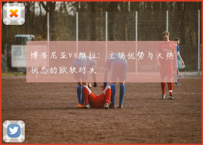 博洛尼亚vs维拉:主场优势与火热状态的欧联对决