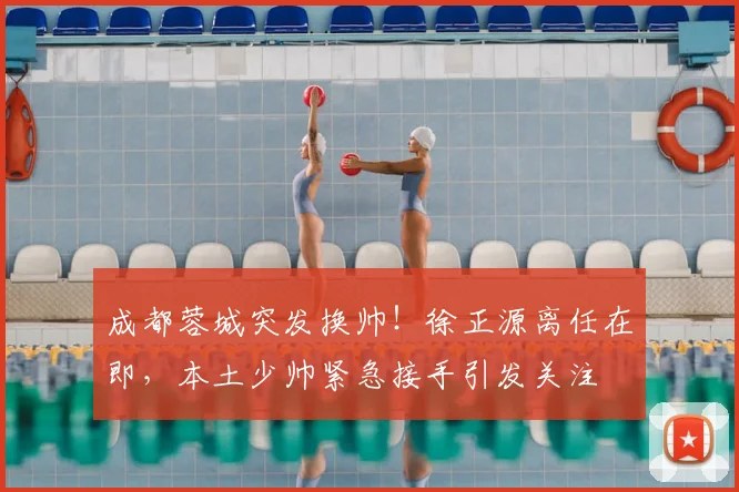 成都蓉城突发换帅！徐正源离任在即，本土少帅紧急接手引发关注